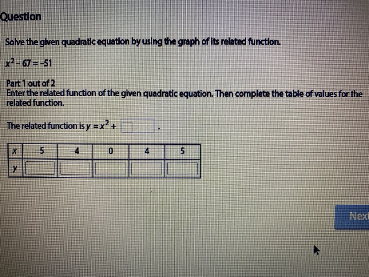 Questlon
Solve the given quadratic equation by using the graph of its related functlon.
x2-67=-51
Part 1 out of 2
Enter the related function of the given quadratic equation. Then complete the table of values for the
related function.
The related function is y =x+
-4
4
Next
5.
