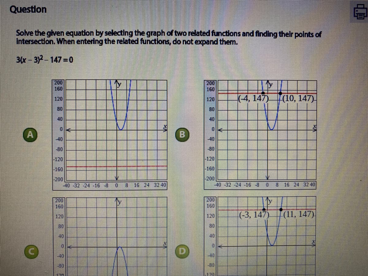 Question
Solve the given equation by selecting the graph of two related functions and finding thelr polnts of
Intersectlon. When entering the related functions, do not expand them.
3(x-3)-147=0
200
200
160
160
(4, 147) (10, 147)-
120
120
OB
40
80
40
0.
-40
-40
-80
-80
-120
|-120
-160
-160
-200
-40 -32-24 -16 -8
|-200
-40 -32 -24 -16 -3
0.
8 16 24 3240
0 8 16 24 32 40
200
160
200
160
(-3, 147)
|(11, 147)
120
120
80
80
40
40
-40
-40
-30
-80
120
に
