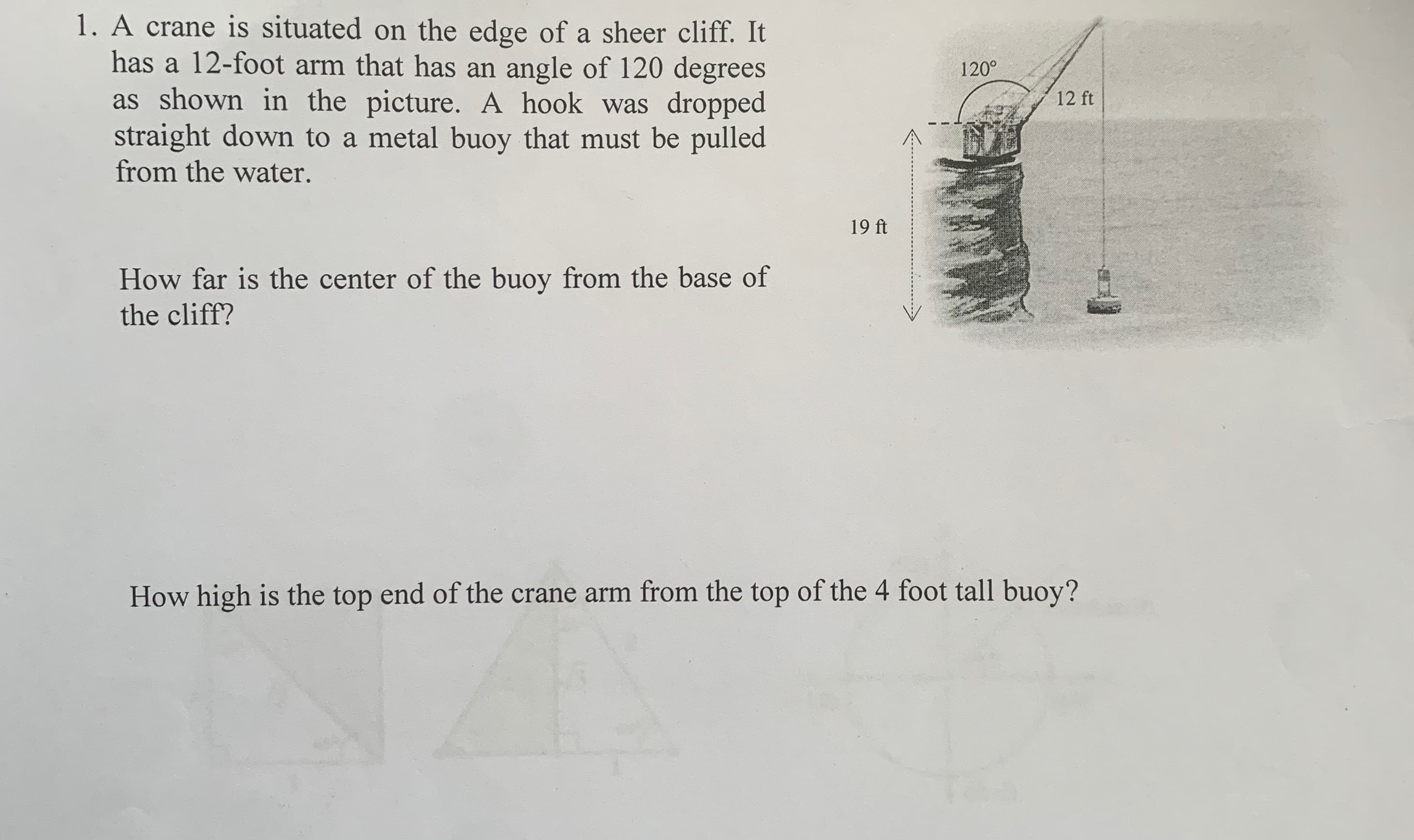 1. A crane is situated on the edge of a sheer cliff. It
has a 12-foot arm that has an angle of 120 degrees
as shown in the picture. A hook was dropped
straight down to a metal buoy that must be pulled
from the water.
How far is the center of the buoy from the base of
the cliff?
19 ft
120°
12 ft
How high is the top end of the crane arm from the top of the 4 foot tall buoy?