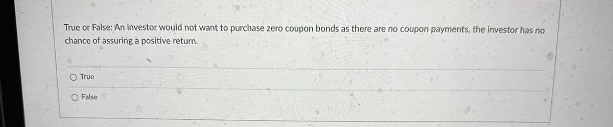 True or False: An investor would not want to purchase zero coupon bonds as there are no coupon payments, the investor has no
chance of assuring a positive return.
O True
O False