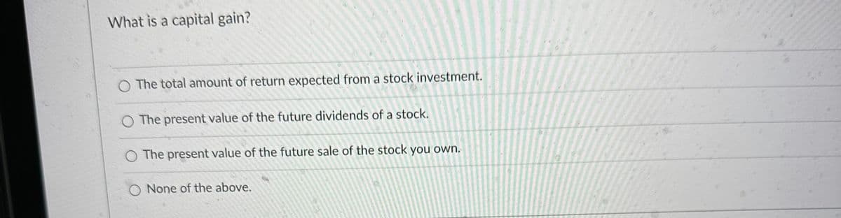 What is a capital gain?
The total amount of return expected from a stock investment.
O The present value of the future dividends of a stock.
O The present value of the future sale of the stock you own.
None of the above.
