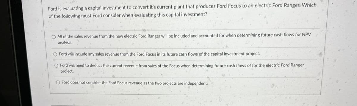 Ford is evaluating a capital investment to convert it's current plant that produces Ford Focus to an electric Ford Ranger. Which
of the following must Ford consider when evaluating this capital investment?
All of the sales revenue from the new electric Ford Ranger will be included and accounted for when determining future cash flows for NPV
analysis.
Ford will include any sales revenue from the Ford Focus in its future cash flows of the capital investment project.
Ford will need to deduct the current revenue from sales of the Focus when determining future cash flows of for the electric Ford Ranger
project.
Ford does not consider the Ford Focus revenue as the two projects are independent.