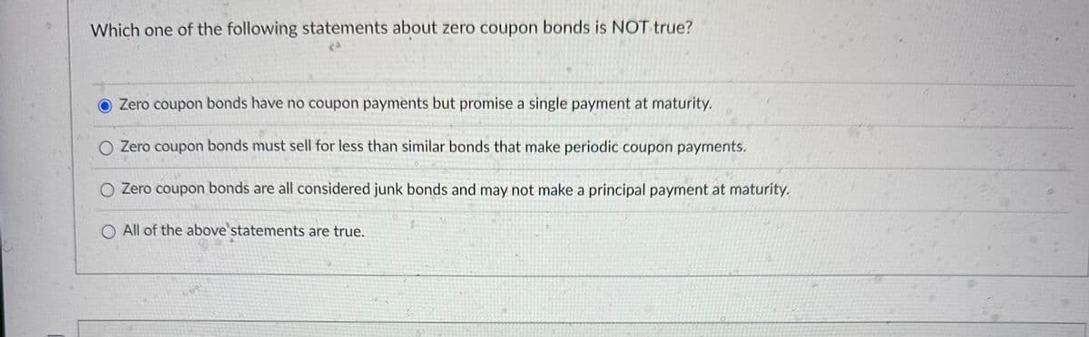 Which one of the following statements about zero coupon bonds is NOT true?
Zero coupon bonds have no coupon payments but promise a single payment at maturity.
O Zero coupon bonds must sell for less than similar bonds that make periodic coupon payments.
Zero coupon bonds are all considered junk bonds and may not make a principal payment at maturity.
O All of the above statements are true.