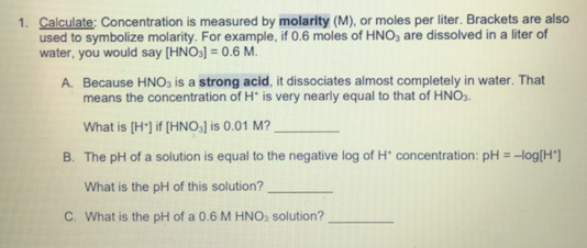 1. Calculate: Concentration is measured by molarity (M), or moles per liter. Brackets are also
used to symbolize molarity. For example, if 0.6 moles of HNO, are dissolved in a liter of
water, you would say [HNO:] = 0.6 M.
A. Because HNO, is a strong acid, it dissociates almost completely in water. That
means the concentration of H* is very nearly equal to that of HNO3.
What is (H') if [HNO] is 0.01 M?
B. The pH of a solution is equal to the negative log of H' concentration: pH = -log[H*]
What is the pH of this solution?
C. What is the pH of a 0.6 M HNO, solution?
