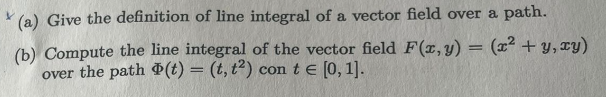 (a) Give the definition of line integral of a vector field over a path.
(b) Compute the line integral of the vector field F(x, y) = (x² + y, xy)
over the path (t) = (t, t2) con t = [0, 1].