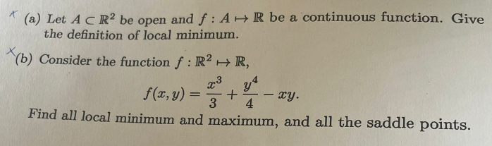 (a) Let AC R2 be open and f: AR be a continuous function. Give
the definition of local minimum.
X(b)
Consider the function f: R2 + R,
x3 y4
+
3 4
xy.
Find all local minimum and maximum, and all the saddle points.
f(x, y)
=
-