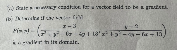 (a) State a necessary condition for a vector field to be a gradient.
(b) Determine if the vector field
F(x, y) = (²2
x - 3
y-2
x² + y² - 6x - 4y + 13' x² + y² - 4y - 6x +13,
is a gradient in its domain.