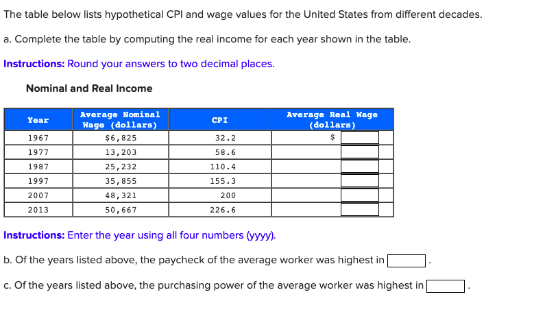 The table below lists hypothetical CPI and wage values for the United States from different decades.
a. Complete the table by computing the real income for each year shown in the table.
Instructions: Round your answers to two decimal places.
Nominal and Real Income
Year
1967
1977
1987
1997
2007
2013
Average Nominal
Wage (dollars)
$6,825
13,203
25, 232
35,855
48,321
50,667
CPI
32.2
58.6
110.4
155.3
200
226.6
Average Real Wage
(dollars)
$
Instructions: Enter the year using all four numbers (yyyy).
b. Of the years listed above, the paycheck of the average worker was highest in [
c. Of the years listed above, the purchasing power of the average worker was highest in