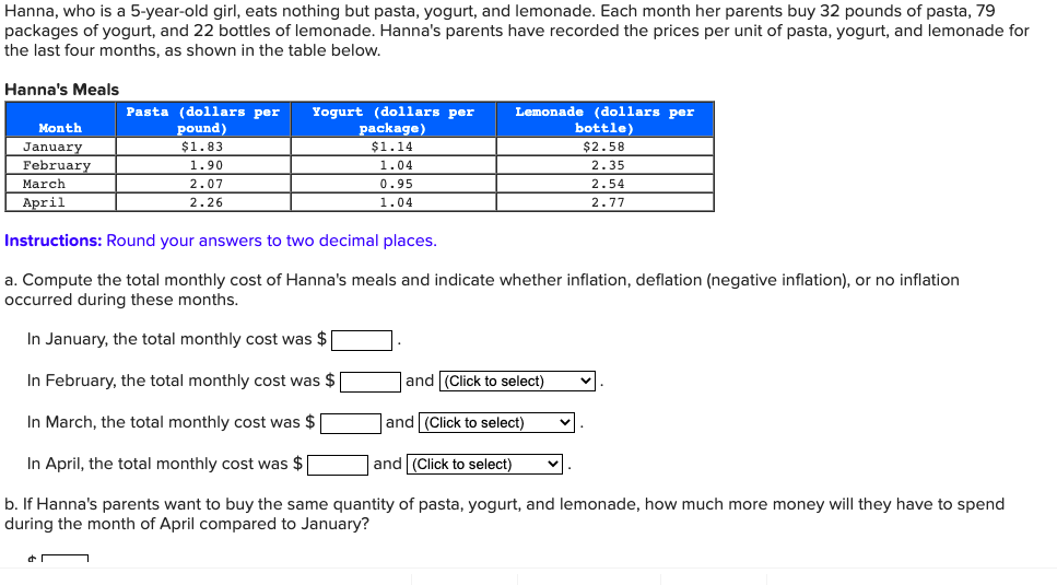 Hanna, who is a 5-year-old girl, eats nothing but pasta, yogurt, and lemonade. Each month her parents buy 32 pounds of pasta, 79
packages of yogurt, and 22 bottles of lemonade. Hanna's parents have recorded the prices per unit of pasta, yogurt, and lemonade for
the last four months, as shown in the table below.
Hanna's Meals
Month
January
February
March
April
Pasta (dollars per Yogurt (dollars per
pound)
$1.83
1.90
2.07
2.26
package)
$1.14
1.04
0.95
1.04
Lemonade (dollars per
bottle)
$2.58
2.35
Instructions: Round your answers to two decimal places.
a. Compute the total monthly cost of Hanna's meals and indicate whether inflation, deflation (negative inflation), or no inflation
occurred during these months.
In January, the total monthly cost was $
In February, the total monthly cost was $
In March, the total monthly cost was $
In April, the total monthly cost was $
and (Click to select)
b. If Hanna's parents want to buy the same quantity of pasta, yogurt, and lemonade, how much more money will
during the month of April compared to January?
and (Click to select)
2.54
2.77
and (Click to select)
have to
end