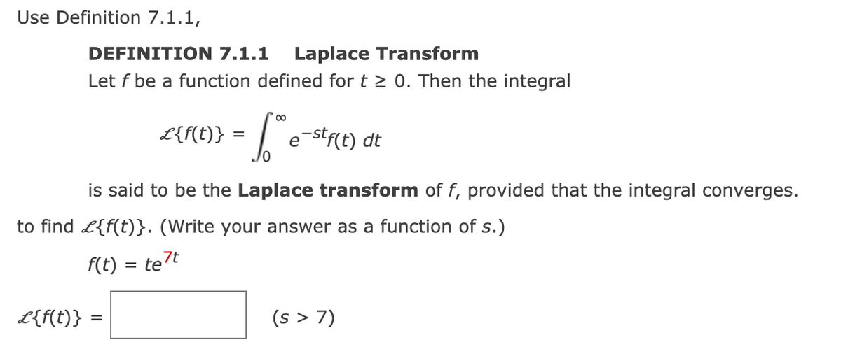 Use Definition 7.1.1,
DEFINITION 7.1.1 Laplace Transform
Let f be a function defined for t≥ 0. Then the integral
L{f(t)}
L{f(t)} =
=
[te
=
e-stf(t) dt
is said to be the Laplace transform of f, provided that the integral converges.
to find £{f(t)}. (Write your answer as a function of s.)
f(t) = te7t
(s > 7)