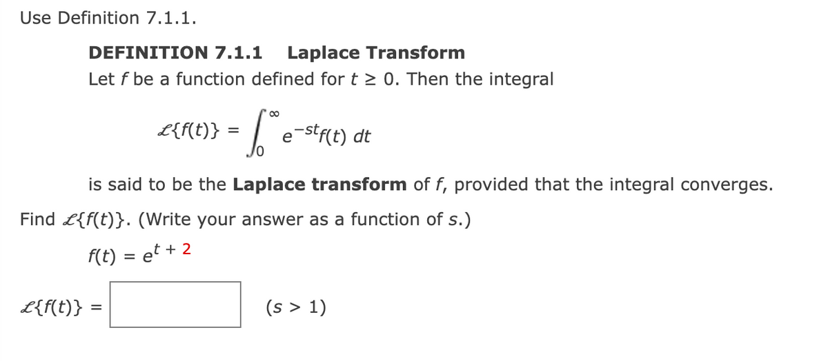 Use Definition 7.1.1.
DEFINITION 7.1.1 Laplace Transform
Let f be a function defined for t≥ 0. Then the integral
L{f(t)} =
£{f(t)} =
1 e-stf(t)
is said to be the Laplace transform of f, provided that the integral converges.
Find {f(t)}. (Write your answer as a function of s.)
f(t) = et + 2
dt
(s > 1)