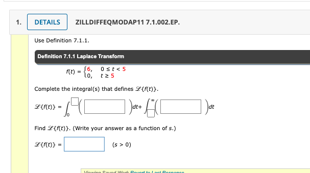 1.
DETAILS ZILLDIFFEQMODAP11 7.1.002.EP.
Use Definition 7.1.1.
Definition 7.1.1 Laplace Transform
0≤t<5
f(t)
[6,
10, tz5
Complete the integral(s) that defines L{f(t)}.
-1.90
+60
Find L{f(t)}. (Write your answer as a function of s.)
L{f(t)} =
(s > 0)
L {f(t)} =
dt+
Vinwing Sound Work Rounrt to I net Rocoonco
dt