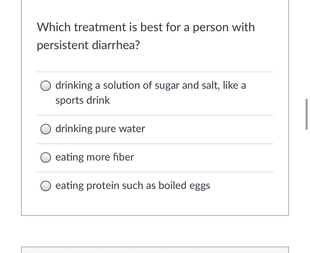 Which treatment is best for a person with
persistent diarrhea?
O drinking a solution of sugar and salt, like a
sports drink
O drinking pure water
eating more fiber
eating protein such as boiled eggs
