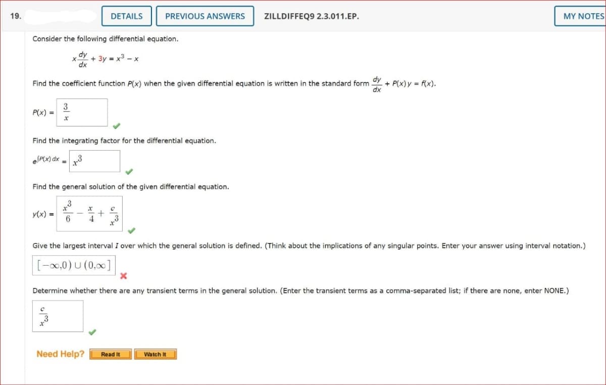 19.
DETAILS
PREVIOUS ANSWERS
ZILLDIFFEQ9 2.3.011.EP.
MY NOTES
Consider the following differential equation.
dy
+ 3y = x3 - x
dx
Find the coefficient function P(x) when the given differential equation is written in the standard form
dy
+ P(x)y = f(x).
3
P(x) =
Find the integrating factor for the differential equation.
eSP(x) dx =
Find the general solution of the given differential equation.
y(x) =
Give the largest interval I over which the general solution is defined. (Think about the implications of any singular points. Enter your answer using interval notation.)
-0,0)U (0,00]
Determine whether there are any transient terms in the general solution. (Enter the transient terms as a comma-separated list; if there are none, enter NONE.)
Need Help?
Read It
Watch It
