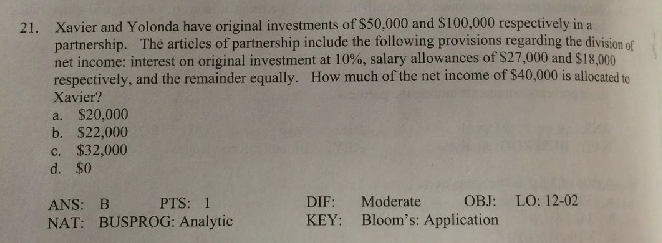 Xavier and Yolonda have original investments of $50,000 and $100,000 respectively in a
partnership. The articles of partnership include the following provisions regarding the division of
net income: interest on original investment at 10%, salary allowances of $27,000 and $18,000
respectively, and the remainder equally. How much of the net income of $40,000 is allocated to
Xavier?
21.
a. $20,000
b. $22,000
c. $32,000
d. $0
Moderate
OBJ: LO: 12-02
DIF:
PTS: 1
ANS: B
KEY: Bloom's: Application
NAT: BUSPROG: Analytic
