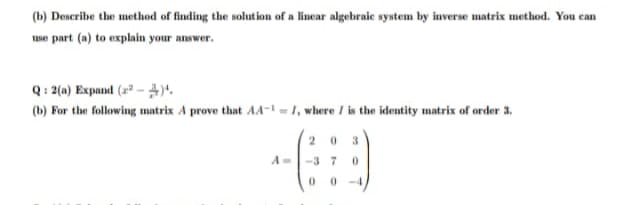 (b) Describe the method of finding the solution of a linear algebraie system by inverse matrix method. You can
use part (a) to explain your answer.
Q: 2(a) Expand (2* -).
(b) For the following matrix A prove that AA- = 1, where I is the identity matrix of order 3,
2 0 3
-3 7
00
-4
