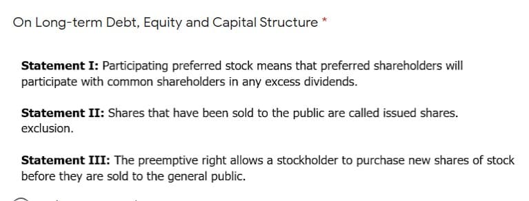 On Long-term Debt, Equity and Capital Structure *
Statement I: Participating preferred stock means that preferred shareholders will
participate with common shareholders in any excess dividends.
Statement II: Shares that have been sold to the public are called issued shares.
exclusion.
Statement III: The preemptive right allows a stockholder to purchase new shares of stock
before they are sold to the general public.
