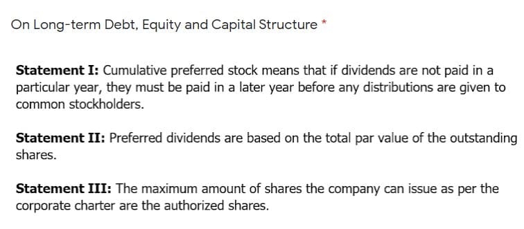 On Long-term Debt, Equity and Capital Structure *
Statement I: Cumulative preferred stock means that if dividends are not paid in a
particular year, they must be paid in a later year before any distributions are given to
common stockholders.
Statement II: Preferred dividends are based on the total par value of the outstanding
shares.
Statement III: The maximum amount of shares the company can issue as per the
corporate charter are the authorized shares.
