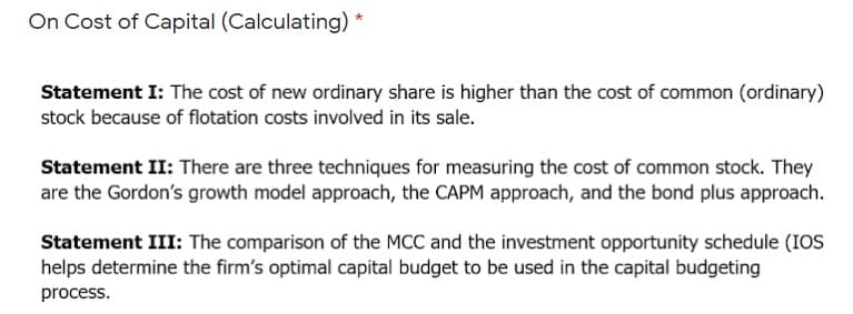 On Cost of Capital (Calculating)
*
Statement I: The cost of new ordinary share is higher than the cost of common (ordinary)
stock because of flotation costs involved in its sale.
Statement II: There are three techniques for measuring the cost of common stock. They
are the Gordon's growth model approach, the CAPM approach, and the bond plus approach.
Statement III: The comparison of the MCC and the investment opportunity schedule (IOS
helps determine the firm's optimal capital budget to be used in the capital budgeting
process.
