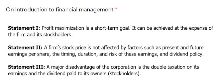 On Introduction to financial management
Statement I: Profit maximization is a short-term goal. It can be achieved at the expense of
the firm and its stockholders.
Statement II: A firm's stock price is not affected by factors such as present and future
earnings per share, the timing, duration, and risk of these earnings, and dividend policy.
Statement III: A major disadvantage of the corporation is the double taxation on its
earnings and the dividend paid to its owners (stockholders).
