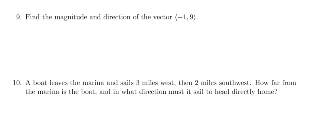 9. Find the magnitude and direction of the vector (-1,9).
10. A boat leaves the marina and sails 3 miles west, then 2 miles southwest. How far from
the marina is the boat, and in what direction must it sail to head directly home?
