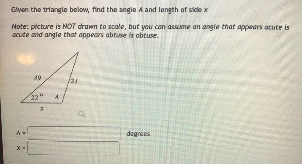 Given the triangle below, find the angle A and length of side x
Note: picture is NOT drawn to scale, but you can assume an angle that appears acute is
acute and angle that appears obtuse is obtuse.
39
/21
22°
A =
degrees
X =
