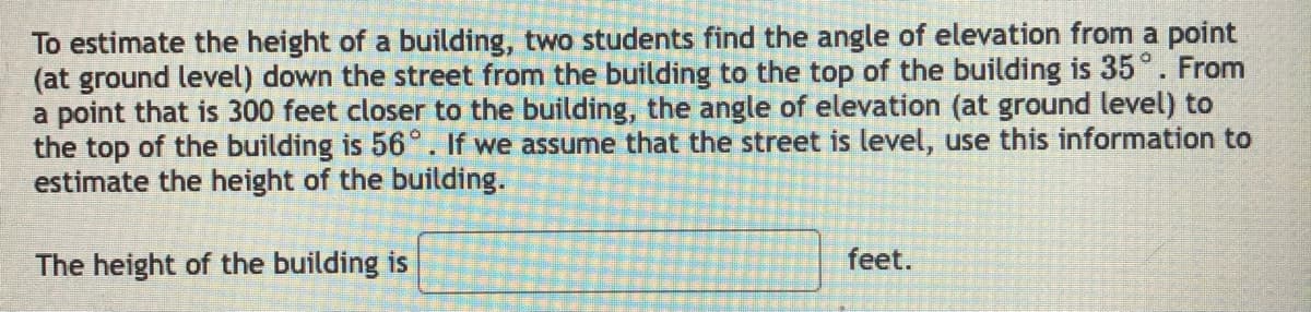 To estimate the height of a building, two students find the angle of elevation from a point
(at ground level) down the street from the building to the top of the building is 35°. From
a point that is 300 feet closer to the building, the angle of elevation (at ground level) to
the top of the building is 56°. If we assume that the street is level, use this information to
estimate the height of the building.
The height of the building is
feet.
