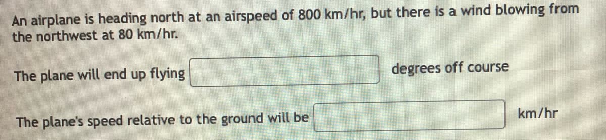 An airplane is heading north at an airspeed of 800 km/hr, but there is a wind blowing from
the northwest at 80 km/hr.
The plane will end up flying
degrees off course
km/hr
The plane's speed relative to the ground will be
