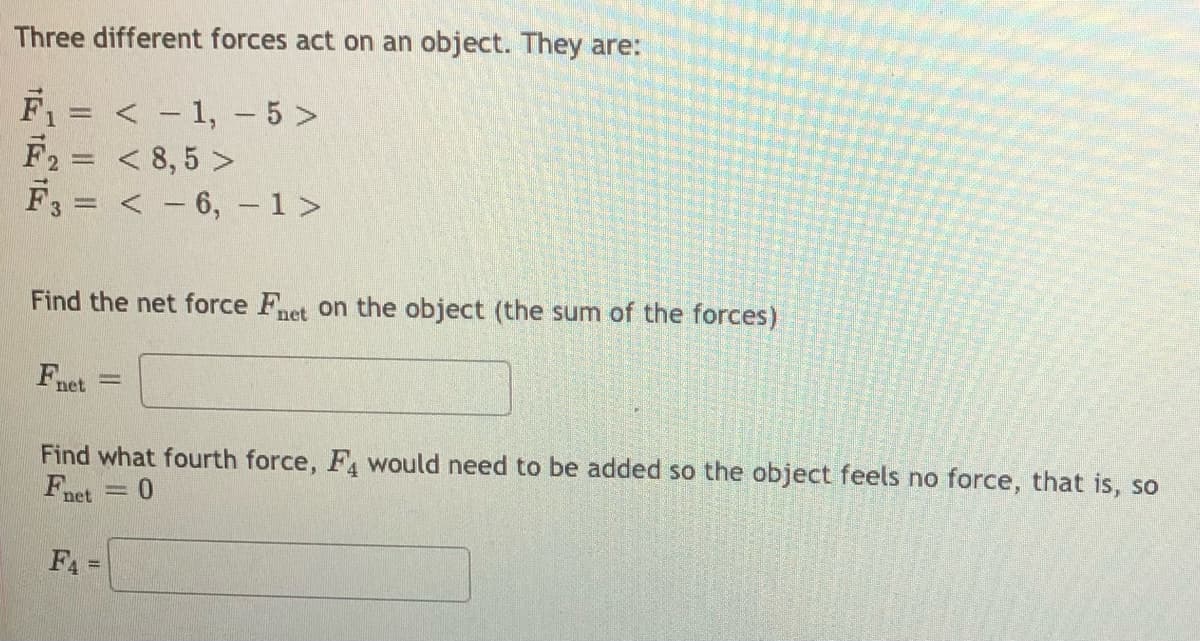 Three different forces act on an object. They are:
F1= < - 1, - 5 >
F2= < 8, 5 >
< - 6, - 1>
Find the net force Fnet on the object (the sum of the forces)
Fnet
Find what fourth force, F would need to be added so the object feels no force, that is, so
Fnet
F =
