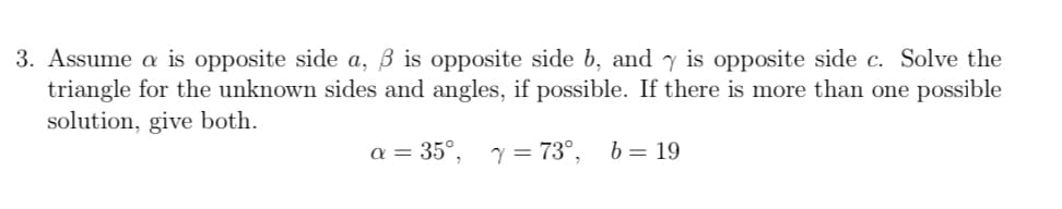 3. Assume a is opposite side a, ß is opposite side b, and y is opposite side c. Solve the
triangle for the unknown sides and angles, if possible. If there is more than one possible
solution, give both.
a = 35°,
y = 73°,
b = 19
