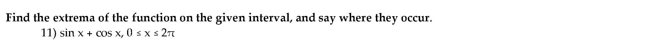 Find the extrema of the function on the given interval, and say where they occur.
11) sin x + cos x, 0 < x s 27
