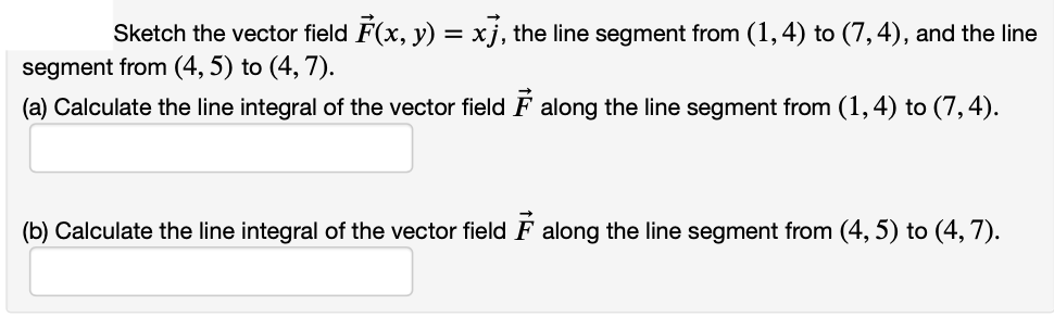 Sketch the vector field F(x, y) = xj, the line segment from (1,4) to (7,4), and the line
segment from (4, 5) to (4, 7).
(a) Calculate the line integral of the vector field F along the line segment from (1,4) to (7,4).
(b) Calculate the line integral of the vector field F along the line segment from (4, 5) to (4, 7).
