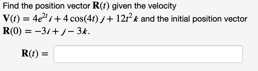 Find the position vector R(t) given the velocity
V(t) = 4e" i+ 4 cos(4t) j+ 12tk and the initial position vector
R(0) = -3i+ j – 3k.
R(t) :
