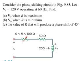 Consider the phase-shifting circuit in Fig. 9.83. Let
V, = 120 V operating at 60 Hz. Find:
(a) V, when R is maximum
(b) V, when R is minimum
(c) the value of R that will produce a phase shift of 45°
O<R< 100 2
l0 Ω
ww-
200 mH
