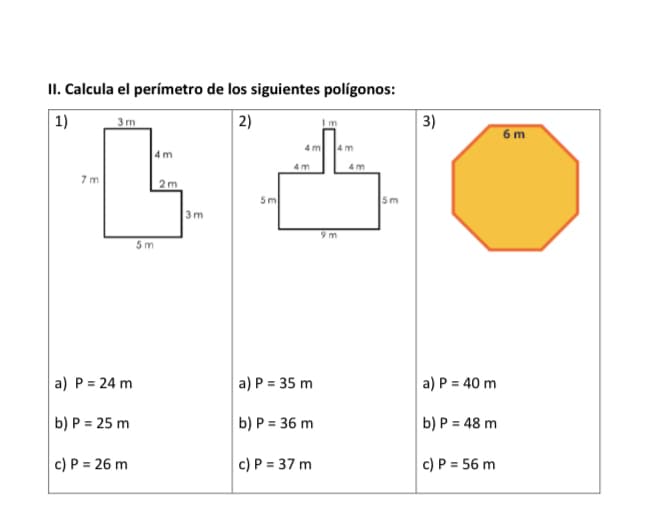 II. Calcula el perímetro de los siguientes polígonos:
2)
| 1)
3m
3)
Im
6 m
4m
4 m
4m
4m
7 m
2m
5m
Sm
3m
9 m
5 m
a) P = 24 m
a) P = 35 m
a) P = 40 m
b) P = 25 m
b) P = 36 m
b) P = 48 m
c) P = 26 m
c) P = 37 m
c) P = 56 m
