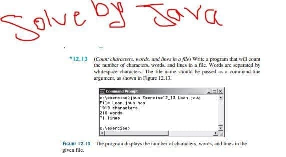 Solve oy Java
*12.13 (Count characters, words, and lines in a file) Write a program that will count
the number of characters, words, and lines in a file. Words are separated by
whitespace characters. The file name should be passed as a command-line
argument, as shown in Figure 12.13.
Command Prompt
C:\exercise>java Exercise12_13 Loan. jave
File Loan.jaua has
1919 characters
210 words
71 lines
e:\exercise>
FIGURE 12.13 The program displays the number of characters, words, and lines in the
given file.

