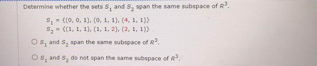 Determine whether the sets S, and S, span the same subspace of R.
= {(0, 0, 1), (0, 1, 1), (4, 1, 1)}
S, = {(1, 1, 1), (1, 1, 2), (2, 1, 1)}
O s, and S, span the same subspace of R.
Os, and S, do not span the same subspace of R3.
