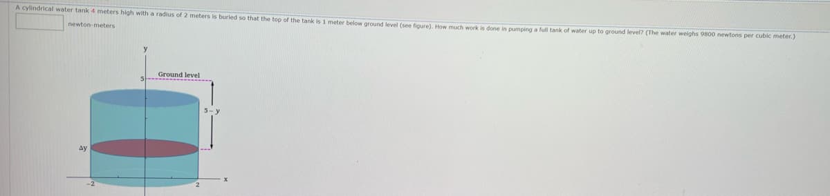 A cylindrical water tank 4 meters high with a radius of 2 meters is buried so that the top of the tank is 1 meter below ground level (see figure), How much work is done in pumping a full tank of water up to ground level? (The water weighs 9800 newtons per cubic meter.)
newton-meters
Ground level
Ay
