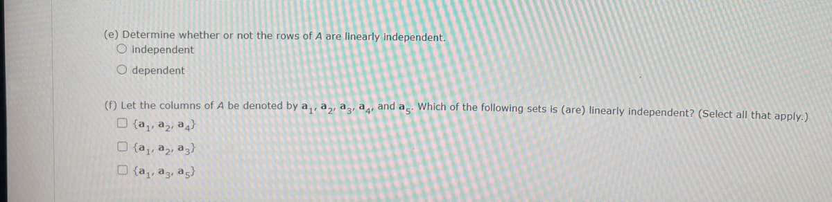 (e) Determine whether or not the rows of A are linearly independent.
O independent
O dependent
(f) Let the columns of A be denoted by a,, a,, az, ag, and ag. Which of the following sets is (are) linearly independent? (Select all that apply.)
O {a,, a2, a4}
O {a,, a2, a3}
O {a,, a3, ag}
