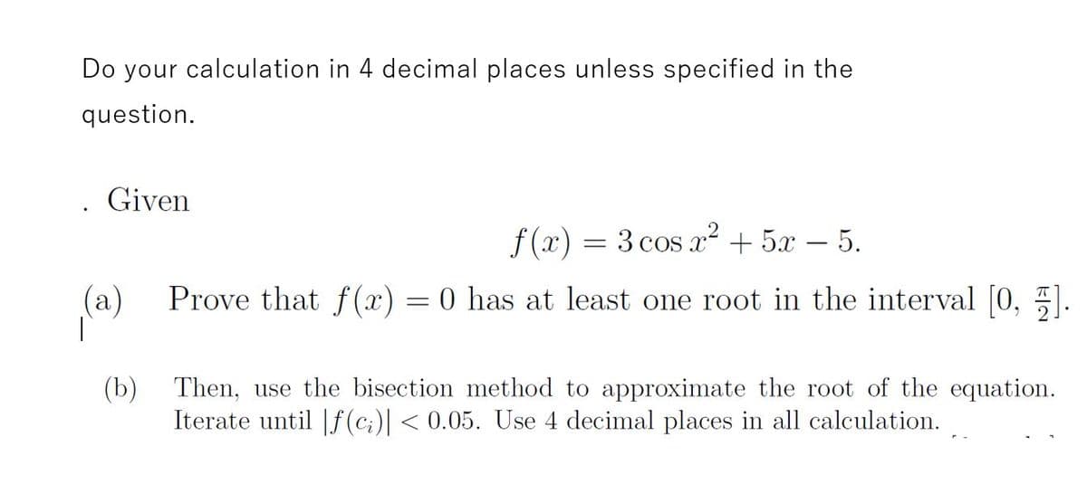 Do your calculation in 4 decimal places unless specified in the
question.
Given
f (x) = 3 cos x² + 5x – 5.
-
(a)
Prove that f (x) = 0 has at least one root in the interval [0, 5
(b) Then, use the bisection method to approximate the root of the equation.
Iterate until |f (c;)| < 0.05. Use 4 decimal places in all calculation.
