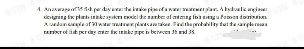 UTM
4. An average of 35 fish per day enter the intake pipe of a water treatment plant. A hydraulic engineer
designing the plants intake system model the number of entering fish using a Poisson distribution.
A random sample of 30 water treatment plants are taken. Find the probability that the sample mean
number of fish per day enter the intake pipe is between 36 and 38.
UTM
