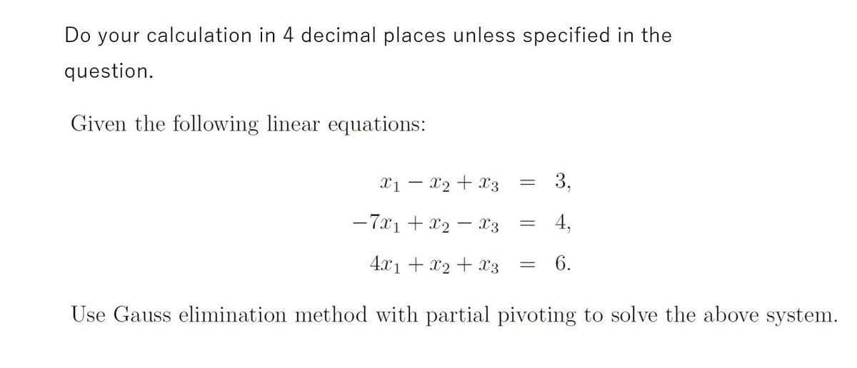 Do your calculation in 4 decimal places unless specified in the
question.
Given the following linear equations:
X1 – x2 + x3
3,
-7x1 + x2 – x3
4,
4.x1 + x2 + X3
6.
Use Gauss elimination method with partial pivoting to solve the above system.
