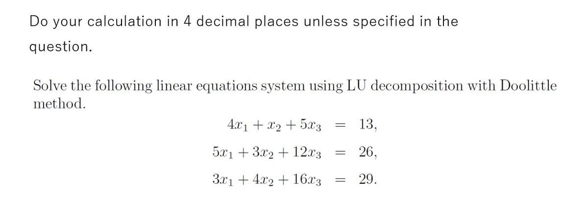 Do your calculation in 4 decimal places unless specified in the
question.
Solve the following linear equations system using LU decomposition with Doolittle
method.
4.x1 + x2 + 5x3
13,
5x1 + 3.x2 + 12.x3
26,
3.x1 + 4x2 + 16x3
29.
