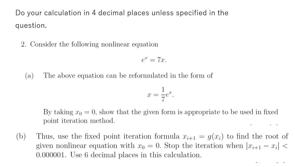 Do your calculation in 4 decimal places unless specified in the
question.
2. Consider the following nonlinear equation
et
= 7x.
(a)
The above equation can be reformulated in the form of
= x
By taking xo = 0, show that the given form is appropriate to be used in fixed
point iteration method.
g(x;) to find the root of
0. Stop the iteration when |x;+1 – x;| <
(b)
Thus, use the fixed point iteration formula xi+1
given nonlinear equation with xo
0.000001. Use 6 decimal places in this calculation.
