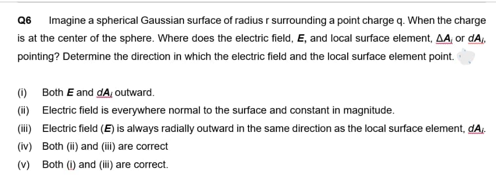 Q6 Imagine a spherical Gaussian surface of radius r surrounding a point charge q. When the charge
is at the center of the sphere. Where does the electric field, E, and local surface element, AA, or dA₁,
pointing? Determine the direction in which the electric field and the local surface element point.
(i)
Both E and dA; outward.
(ii)
Electric field is everywhere normal to the surface and constant in magnitude.
(iii)
Electric field (E) is always radially outward in the same direction as the local surface element, dA;.
(iv) Both (ii) and (iii) are correct
(v) Both (i) and (iii) are correct.