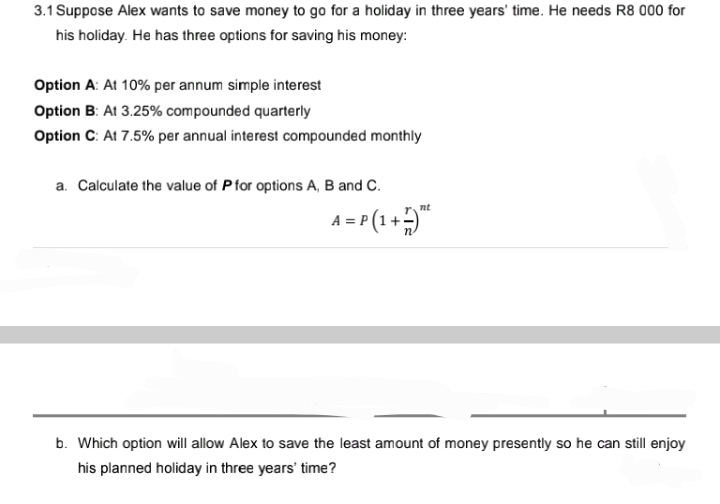 3.1 Suppose Alex wants to save money to go for a holiday in three years' time. He needs R8 000 for
his holiday. He has three options for saving his money:
Option A: At 10% per annum simple interest
Option B: At 3.25% compounded quarterly
Option C: At 7.5% per annual interest compounded monthly
a. Calculate the value of P for options A, B and C.
nt
A = P(1 + 5)²
b. Which option will allow Alex to save the least amount of money presently so he can still enjoy
his planned holiday in three years' time?