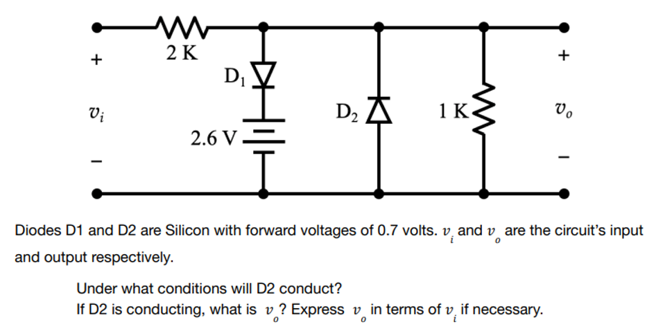 +
M
2 K
D₁
+
Vo
D₂ A
1 K
Vi
2.6 V
Diodes D1 and D2 are Silicon with forward voltages of 0.7 volts. vand vare the circuit's input
and output respectively.
Under what conditions will D2 conduct?
If D2 is conducting, what is v? Express in terms of v, if necessary.