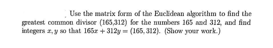 Use the matrix form of the Euclidean algorithm to find the
greatest common divisor (165,312) for the numbers 165 and 312, and find
integers x, y so that 165x + 312y = (165, 312). (Show your work.)
