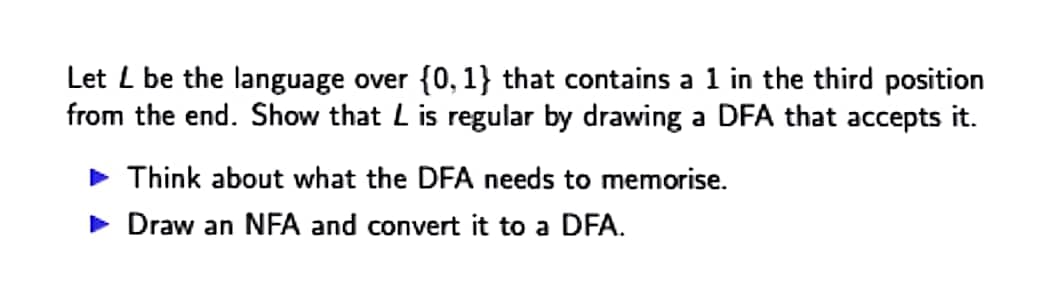 Let L be the language over {0, 1} that contains a 1 in the third position
from the end. Show that L is regular by drawing a DFA that accepts it.
• Think about what the DFA needs to memorise.
• Draw an NFA and convert it to a DFA.
