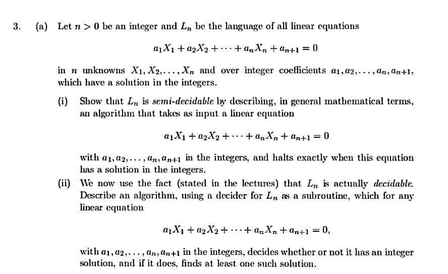 3.
(a)
Let n > 0 be an integer and L, be the language of all linear equations
a1X1 + 02X2 + .. + an Xn + an+1 = 0
in n unknowns X1, X2,...,Xn and over integer coefficients a1,a2,..., an, an+1,
which have a solution in the integers.
(i)
Show that Ln is semi-decidable by describing, in general mathematical terms,
an algorithm that takes as input a linear equation
a1X1 + a2X2 + .+ a,Xn + an+1 = 0
with a1, a2,..., an, an+1 in the integers, and halts exactly when this equation
has a solution in the integers.
(ii) We now use the fact (stated in the lectures) that L is actually decidable.
Describe an algorithm, using a decider for Ln as a subroutine, which for any
linear equation
a1X1 + 42X2+ ..+ an Xn + an+1 =
0,
with a1, a2,..., an, an+1 in the integers, decides whether or not it has an integer
solution, and if it does, finds at least one such solution.
